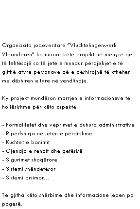 Text Box: Organizata joqeveritare ”Vluchtelingenwerk Vlaanderen” ka inicuar këtë projekt në mënyrë që të lehtësojë sa të jetë e mundur përpjekjet e të gjithë atyre personave që e dëshirojnë të kthehen me dëshirën e tyre në vendlindje.
Ky projekt mundëson marrjen e informacioneve të hollësishme për këto aspekte:
- Formalitetet dhe veprimet e duhura administrative
- Ripërfshirja në jetën e përditshme
- Kushtet e banimit
- Gjendja e rendit dhe qetësisë
- Sigurimet shoqërore
- Sistemi shëndetësor
- Sistemi arsimor…
Të gjitha këto shërbime dhe informacione jepen pa pagesë.